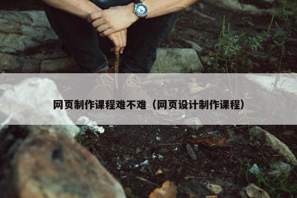 网页制作课程难不难（网页设计制作课程）
