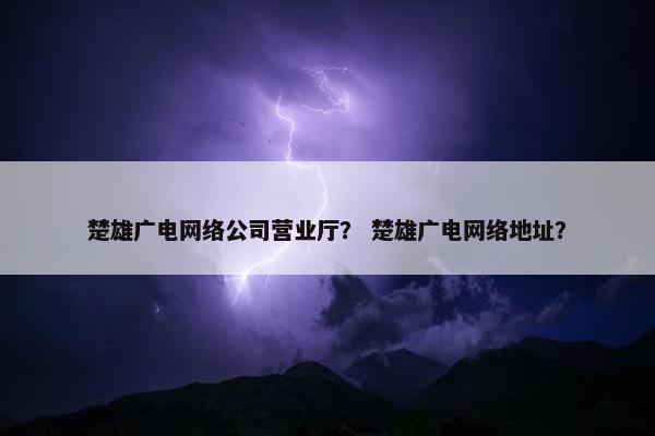 楚雄广电网络公司营业厅？ 楚雄广电网络地址？