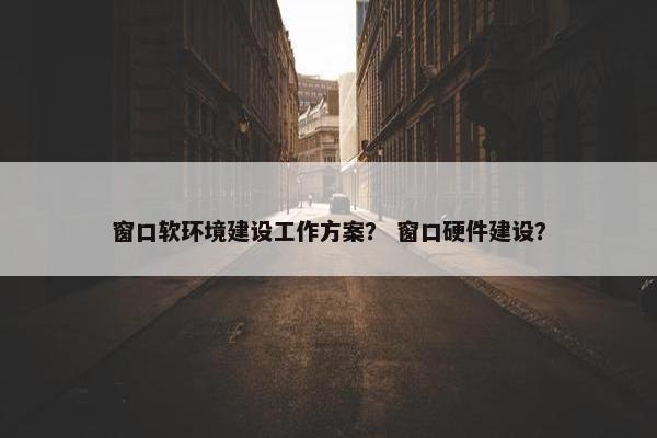 窗口软环境建设工作方案？ 窗口硬件建设？