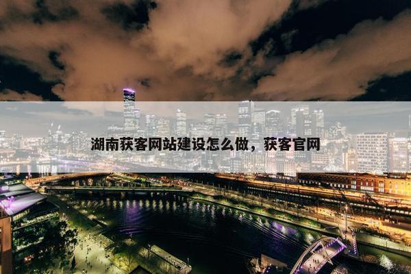 湖南获客网站建设怎么做，获客官网