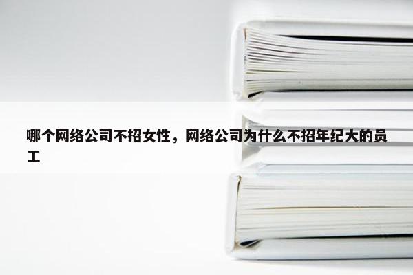 哪个网络公司不招女性，网络公司为什么不招年纪大的员工