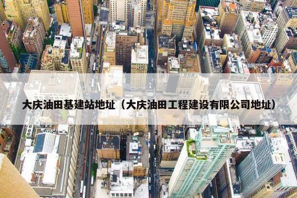 大庆油田基建站地址（大庆油田工程建设有限公司地址）