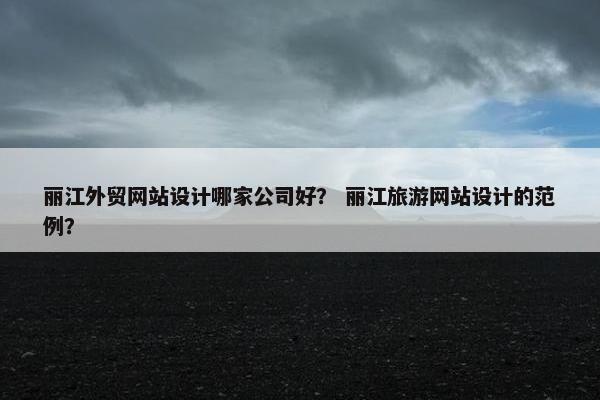 丽江外贸网站设计哪家公司好？ 丽江旅游网站设计的范例？