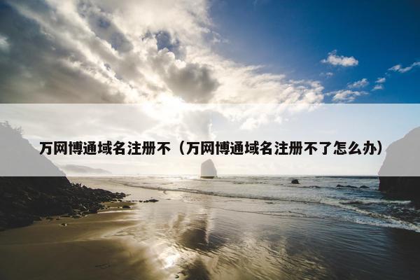 万网博通域名注册不（万网博通域名注册不了怎么办）