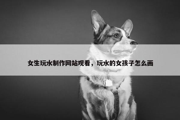 女生玩水制作网站观看，玩水的女孩子怎么画