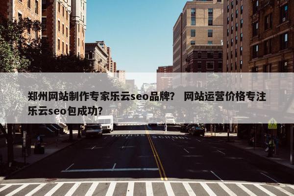 郑州网站制作专家乐云seo品牌？ 网站运营价格专注乐云seo包成功？