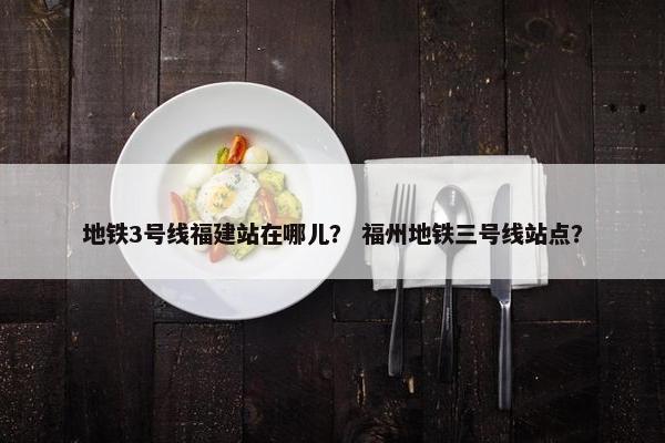 地铁3号线福建站在哪儿？ 福州地铁三号线站点？