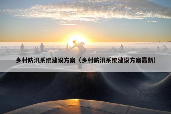 乡村防汛系统建设方案（乡村防汛系统建设方案最新）