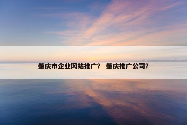 肇庆市企业网站推广？ 肇庆推广公司？