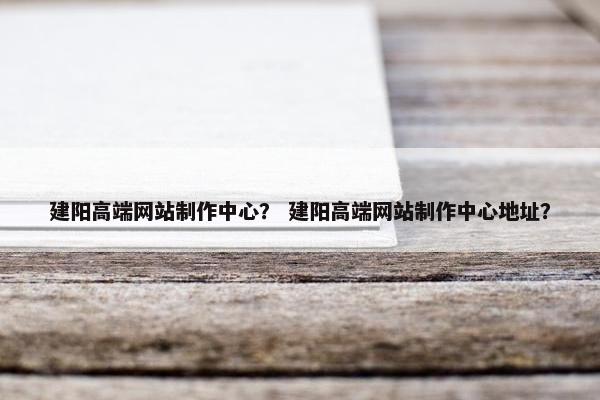 建阳高端网站制作中心？ 建阳高端网站制作中心地址？