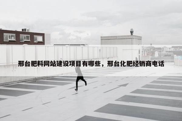 邢台肥料网站建设项目有哪些，邢台化肥经销商电话