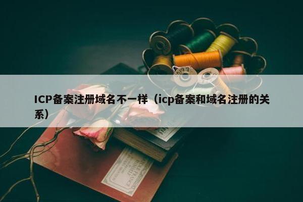 ICP备案注册域名不一样（icp备案和域名注册的关系）