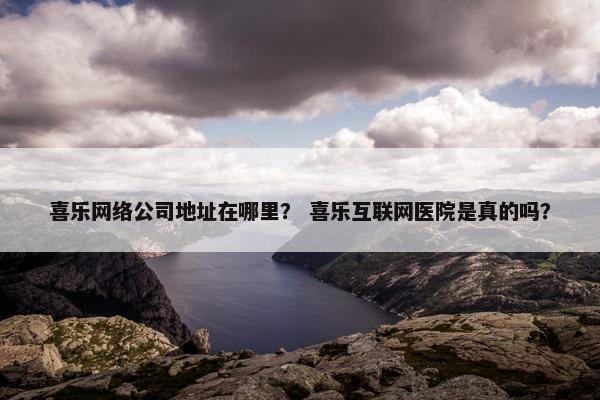 喜乐网络公司地址在哪里？ 喜乐互联网医院是真的吗？