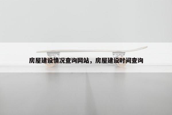 房屋建设情况查询网站，房屋建设时间查询