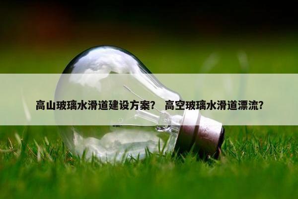 高山玻璃水滑道建设方案？ 高空玻璃水滑道漂流？