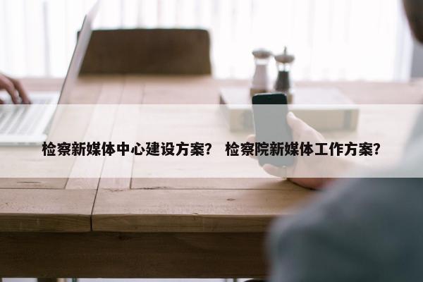 检察新媒体中心建设方案？ 检察院新媒体工作方案？