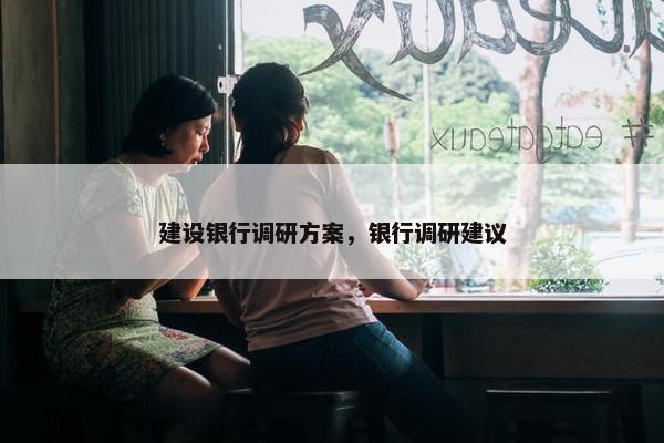 建设银行调研方案，银行调研建议