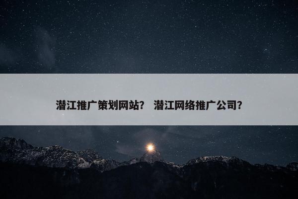 潜江推广策划网站？ 潜江网络推广公司？