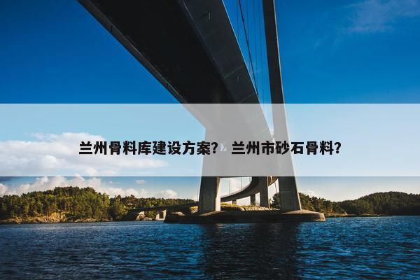 兰州骨料库建设方案？ 兰州市砂石骨料？