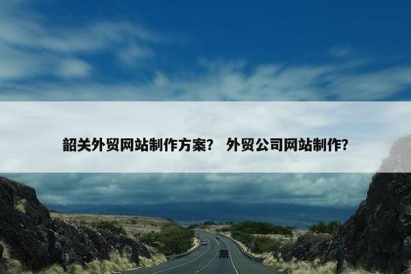 韶关外贸网站制作方案？ 外贸公司网站制作？