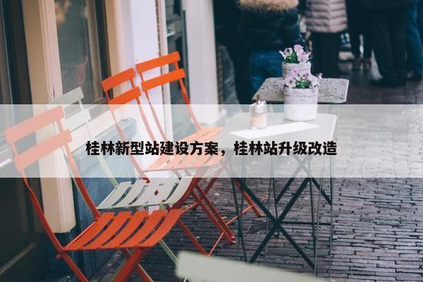 桂林新型站建设方案，桂林站升级改造