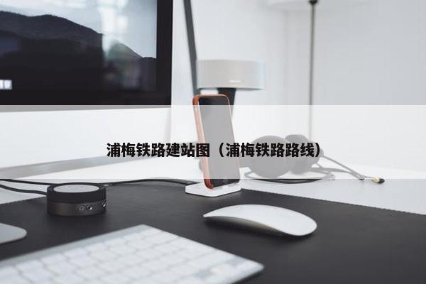 浦梅铁路建站图（浦梅铁路路线）