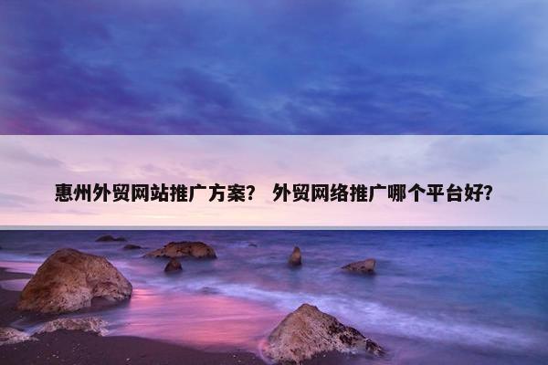 惠州外贸网站推广方案？ 外贸网络推广哪个平台好？