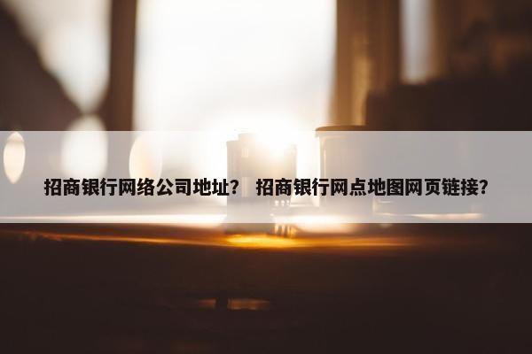 招商银行网络公司地址？ 招商银行网点地图网页链接？