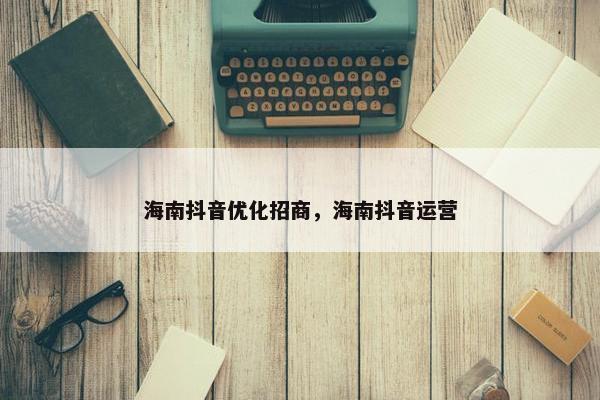 海南抖音优化招商，海南抖音运营