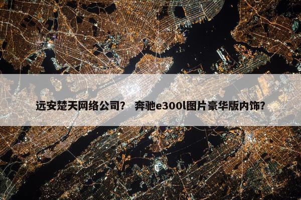 远安楚天网络公司？ 奔驰e300l图片豪华版内饰？