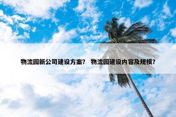 物流园新公司建设方案？ 物流园建设内容及规模？
