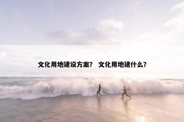 文化用地建设方案？ 文化用地建什么？