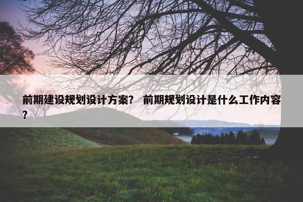 前期建设规划设计方案？ 前期规划设计是什么工作内容？