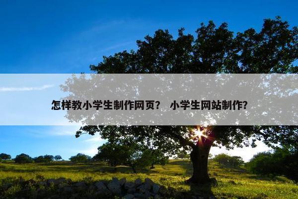 怎样教小学生制作网页？ 小学生网站制作？