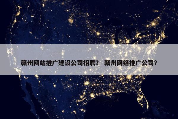 赣州网站推广建设公司招聘？ 赣州网络推广公司？
