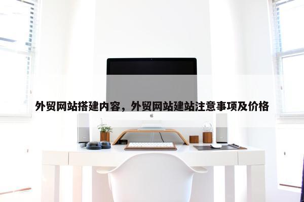 外贸网站搭建内容，外贸网站建站注意事项及价格