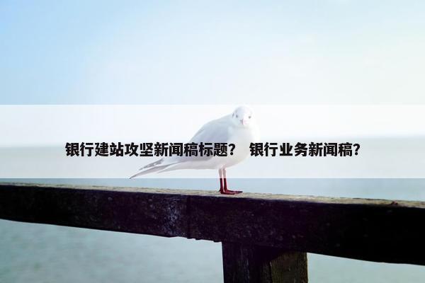 银行建站攻坚新闻稿标题？ 银行业务新闻稿？