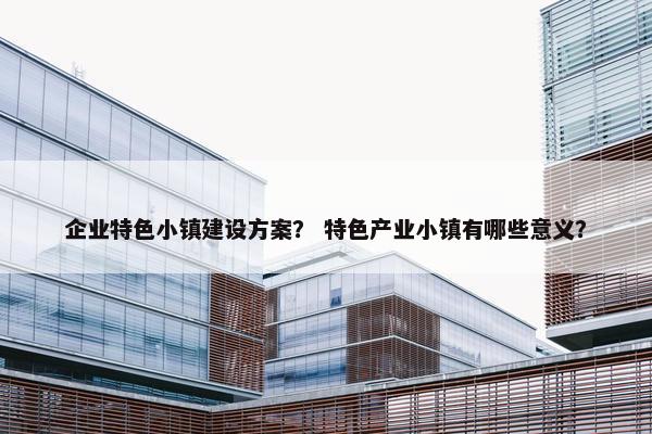 企业特色小镇建设方案？ 特色产业小镇有哪些意义？