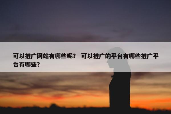 可以推广网站有哪些呢？ 可以推广的平台有哪些推广平台有哪些？