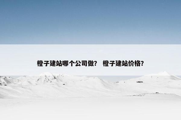橙子建站哪个公司做？ 橙子建站价格？