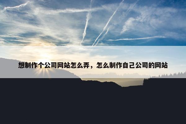 想制作个公司网站怎么弄，怎么制作自己公司的网站