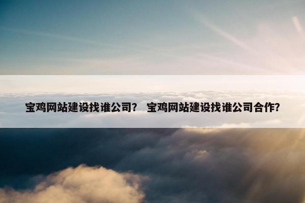 宝鸡网站建设找谁公司？ 宝鸡网站建设找谁公司合作？