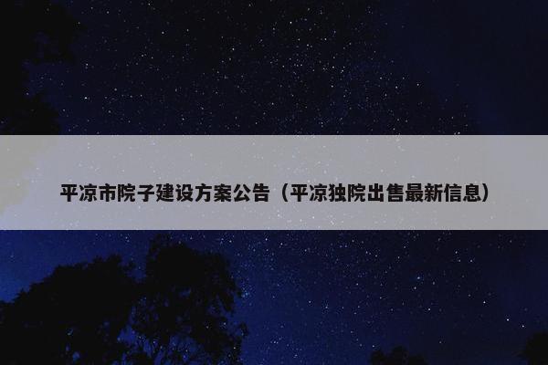平凉市院子建设方案公告（平凉独院出售最新信息）