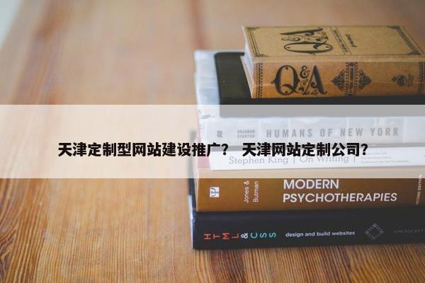 天津定制型网站建设推广？ 天津网站定制公司？