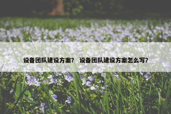 设备团队建设方案？ 设备团队建设方案怎么写？