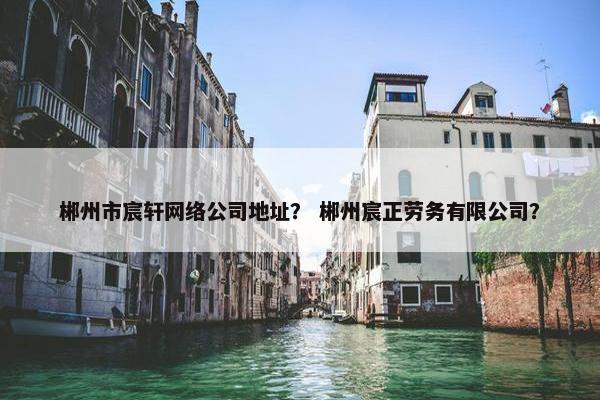 郴州市宸轩网络公司地址？ 郴州宸正劳务有限公司？