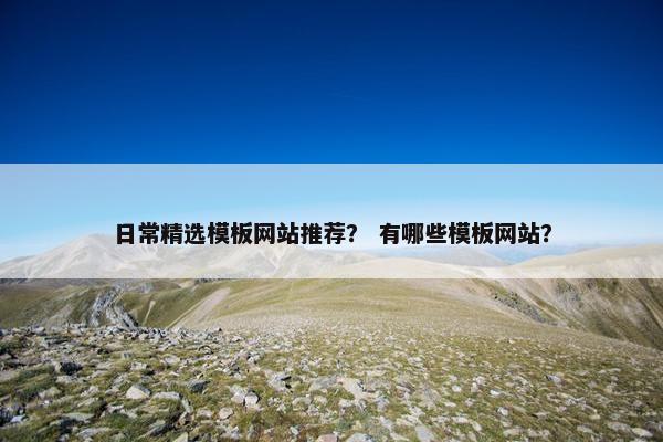 日常精选模板网站推荐？ 有哪些模板网站？