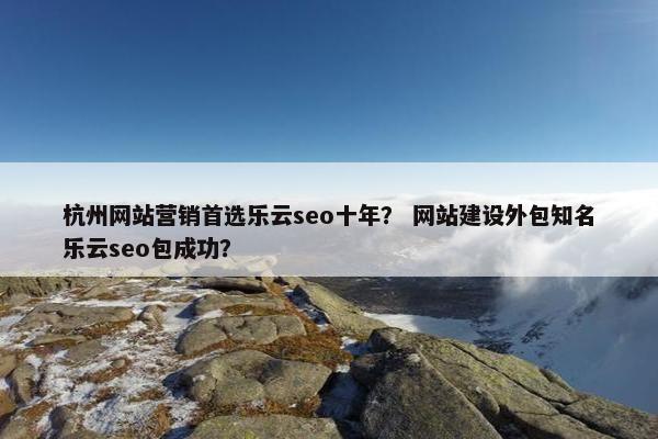 杭州网站营销首选乐云seo十年？ 网站建设外包知名乐云seo包成功？