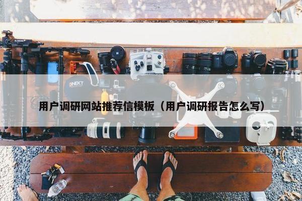 用户调研网站推荐信模板（用户调研报告怎么写）