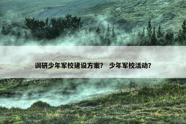 调研少年军校建设方案？ 少年军校活动？